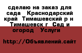 сделаю на заказ для сада - Краснодарский край, Тимашевский р-н, Тимашевск г. Сад и огород » Услуги   